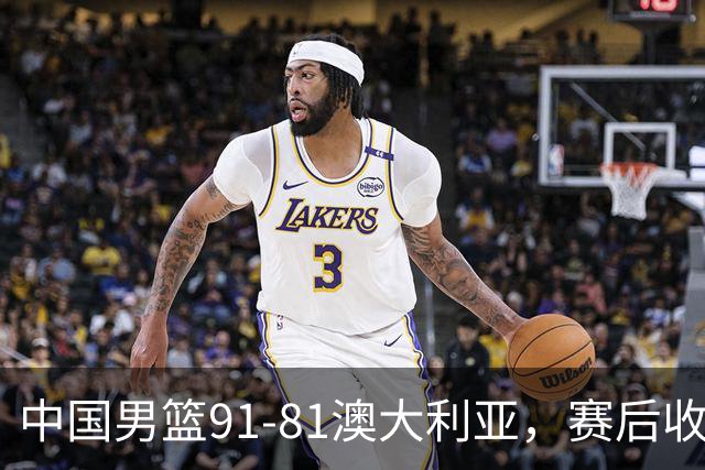 中国男篮91-81澳大利亚，赛后收获4大惊喜，3大前锋砍45分不负众望
